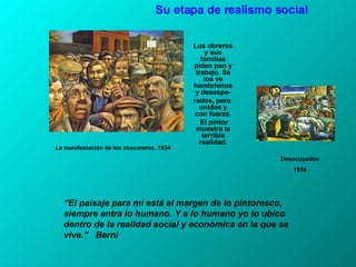 La manifestación de los chacareros. 1934 Los obreros y sus familias piden pan y trabajo. Se los ve hambrienos y desespe- rados, pero  unidos y con fuerza. El pintor muestra la terrible realidad. Su etapa de realismo social “ El paisaje para mí está al margen de lo pintoresco, siempre entra lo humano. Y a lo humano yo lo ubico dentro de la realidad social y económica en la que se vive.”  Berni Desocupados 1934 