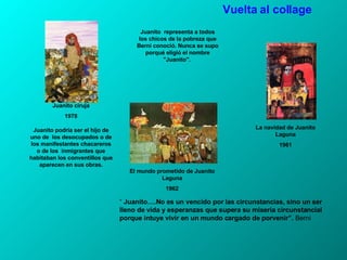 El mundo prometido de Juanito Laguna 1962 Juanito ciruja 1978 Juanito  representa a todos los chicos de la pobreza que Berni conoció. Nunca se supo porqué eligió el nombre "Juanito".  Juanito podría ser el hijo de uno de  los desocupados o de los manifestantes chacareros o de los  inmigrantes que habitaban los conventillos que aparecen en sus obras. “   Juanito….No es un vencido por las circunstancias, sino un ser lleno de vida y esperanzas que supera su miseria circunstancial porque intuye vivir en un mundo cargado de porvenir”.  Berni Vuelta al collage La navidad de Juanito Laguna 1961 
