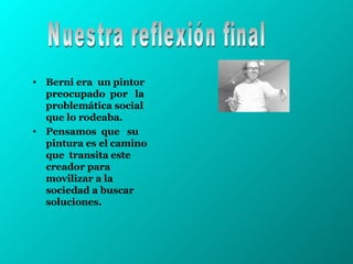 Berni era  un pintor preocupado  por  la problemática social que lo rodeaba. Pensamos  que  su pintura es el camino que  transita este creador para movilizar a la sociedad a buscar soluciones.  Nuestra reflexión final 