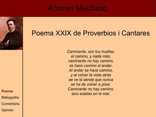 Antonio Machado Poema Bibliografía Comentario Opinión Caminante, son tus huellas, el camino, y nada más; caminante no hay camino, se hace camino al andar. Al andar se hace camino, y al volver la vista atrás se ve la senda que nunca se ha de volver a pisar. Caminante no hay camino, sino estelas en la mar. Poema XXIX de Proverbios i Cantares 