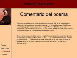 Antonio Machado Poema Bibliografía Comentario Opinión Comentario del poema Este poema, Machado nos está comunicando que en la vida no se puede parar ni retroceder, no se debe vivir del pasado, siempre se tiene que avanzar, haciéndose cada uno su propio camino, superando sus problemas y disfrutando de sus felicidades. Este camino que es la vida no esta escrito, eres tú el que le tiene que dar forma aprendiendo de tus errores e intentándolos mejorar. En el poema, Machado utiliza recursos lingüísticos como son los quiasmos, ejemplo en los versos cuarto y quinto, cuando se dice “…,  se hace camino al andar. Al andar se hace camino, …”,  metáforas, quizás el punto que se ve más claro al utilizar la palabra camino como vida, y alegorías como todo el conjunto, ya que habla figuradamente. 