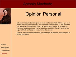 Antonio Machado Poema Bibliografía Comentario Opinión Opinión Personal Este para mí es uno de los mejores poemas que he escuchado debido a que es un tema que nunca pasa de moda, y lo que relata es cierto para mí. La vida puede ser muy bonita, pero también muy triste, y no nos podemos quedar recordando los momentos alegres antes que intentar solucionar los tristes. Siempre tenemos que seguir adelante e ir haciendo cada uno nuestro camino. Además, el redactado del texto hace que sea simple de recordar, cosa que para mí es muy importante. 