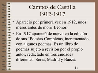 11
Campos de Castilla
1912-1917
• Apareció por primera vez en 1912, unos
meses antes de morir Leonor.
• En 1917 apareció de nuevo en la edición
de sus “Poesías Completas, incrementado
con algunos poemas. Es un libro de
poemas sujeto a revisión por el propio
autor, redactado en tres ciudades
diferentes: Soria, Madrid y Baeza.
 