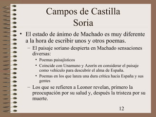 12
Campos de Castilla
Soria
• El estado de ánimo de Machado es muy diferente
a la hora de escribir unos y otros poemas.
– El paisaje soriano despierta en Machado sensaciones
diversas:
• Poemas paisajísticos
• Coincide con Unamuno y Azorín en considerar el paisaje
como vehículo para descubrir el alma de España.
• Poemas en los que lanza una dura crítica hacia España y sus
gentes
– Los que se refieren a Leonor revelan, primero la
preocupación por su salud y, después la tristeza por su
muerte.
 