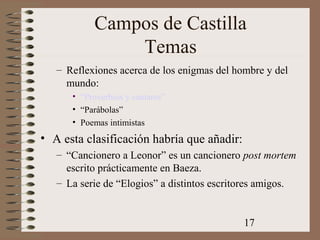 17
Campos de Castilla
Temas
– Reflexiones acerca de los enigmas del hombre y del
mundo:
• “Proverbios y cantares”
• “Parábolas”
• Poemas intimistas
• A esta clasificación habría que añadir:
– “Cancionero a Leonor” es un cancionero post mortem
escrito prácticamente en Baeza.
– La serie de “Elogios” a distintos escritores amigos.
 