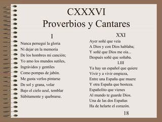 18
CXXXVI
Proverbios y Cantares
I
Nunca perseguí la gloria
Ni dejar en la memoria
De los hombres mi canción;
Yo amo los mundos sutiles,
Ingrávidos y gentiles
Como pompas de jabón.
Me gusta verlos pintarse
De sol y grana, volar
Bajo el cielo azul, temblar
Súbitamente y quebrarse.
XXI
Ayer soñé que veía
A Dios y con Dios hablaba;
Y soñé que Dios me oía...
Después soñé que soñaba.
LIII
Ya hay un español que quiere
Vivir y a vivir empieza,
Entre una España que muere
Y otra España que bosteza.
Españolito que vienes
Al mundo te guarde Dios.
Una de las dos Españas
Ha de helarte el corazón.
 