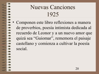 20
Nuevas Canciones
1925
• Componen este libro reflexiones a manera
de proverbios, poesía intimista dedicada al
recuerdo de Leonor y a un nuevo amor que
quizá sea “Guiomar”, rememora el paisaje
castellano y comienza a cultivar la poesía
social.
 