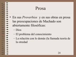 24
Prosa
• En sus Proverbios y en sus obras en prosa
las preocupaciones de Machado son
abiertamente filosóficas:
– Dios
– El problema del conocimiento
– La relación con lo demás (la llamada teoría de
la otredad
 