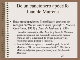 25
De un cancionero apócrifo
Juan de Mairena
• Esas preocupaciones filosóficas y estéticas se
recogen en “De un cancionero apócrifo” (Nuevas
Canciones, 1925) y Juan de Mairena (1936)
– Crea dos personajes, Abel Martín y Juan de Mairena,
quienes expresan sus puntos de vista sobre temas
como el ser y la realidad, la crítica poética y las
relaciones entre poesía y filosofía.
– Juan de Mairena aparece como discípulo de Abel
Martín en “De un cancionero apócrifo”. Más tarde
Mairena adquiere protagonismo y escribe Juan de
Mairena.
 