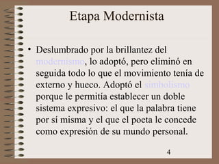 4
Etapa Modernista
• Deslumbrado por la brillantez del
modernismo, lo adoptó, pero eliminó en
seguida todo lo que el movimiento tenía de
externo y hueco. Adoptó el simbolismo
porque le permitía establecer un doble
sistema expresivo: el que la palabra tiene
por sí misma y el que el poeta le concede
como expresión de su mundo personal.
 