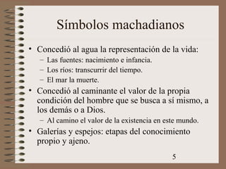 5
Símbolos machadianos
• Concedió al agua la representación de la vida:
– Las fuentes: nacimiento e infancia.
– Los ríos: transcurrir del tiempo.
– El mar la muerte.
• Concedió al caminante el valor de la propia
condición del hombre que se busca a sí mismo, a
los demás o a Dios.
– Al camino el valor de la existencia en este mundo.
• Galerías y espejos: etapas del conocimiento
propio y ajeno.
 