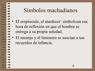 6
Símbolos machadianos
• El crepúsculo, el atardecer simbolizan esa
hora de reflexión en que el hombre se
entrega a su propia soledad.
• El naranjo y el limonero se asocian a sus
recuerdos de infancia.
 
