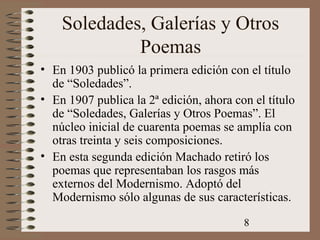 8
Soledades, Galerías y Otros
Poemas
• En 1903 publicó la primera edición con el título
de “Soledades”.
• En 1907 publica la 2ª edición, ahora con el título
de “Soledades, Galerías y Otros Poemas”. El
núcleo inicial de cuarenta poemas se amplía con
otras treinta y seis composiciones.
• En esta segunda edición Machado retiró los
poemas que representaban los rasgos más
externos del Modernismo. Adoptó del
Modernismo sólo algunas de sus características.
 
