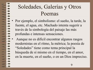 9
Soledades, Galerías y Otros
Poemas
• Por ejemplo, el simbolismo: el sueño, la tarde, la
fuente, el agua, etc. Machado intenta sugerir a
través de la simbología del paisaje las más
profundas e intensas sensaciones.
• Aunque no es difícil encontrar algunos rasgos
modernistas en el ritmo, la métrica; la poesía de
“Soledades” tiene como tema principal la
búsqueda de sí mismo en el tiempo, en el amor,
en la muerte, en el sueño, o en un Dios impreciso.
 