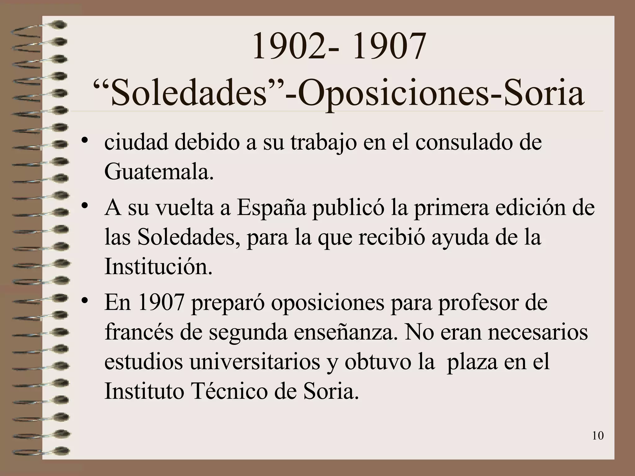 1902- 1907 “Soledades”-Oposiciones-Soria ciudad debido a su trabajo en el consulado de Guatemala. A su vuelta a España publicó la primera edición de las Soledades, para la que recibió ayuda de la Institución. En 1907 preparó oposiciones para profesor de francés de segunda enseñanza. No eran necesarios estudios universitarios y obtuvo la  plaza en el Instituto Técnico de Soria. 