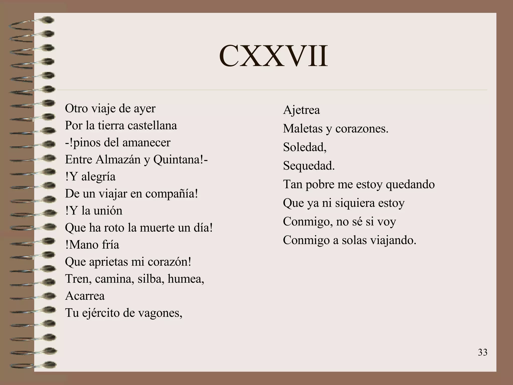 CXXVII Otro viaje de ayer  Por la tierra castellana -!pinos del amanecer Entre Almazán y Quintana!- !Y alegría De un viajar en compañía! !Y la unión Que ha roto la muerte un día! !Mano fría Que aprietas mi corazón! Tren, camina, silba, humea, Acarrea Tu ejército de vagones, Ajetrea Maletas y corazones. Soledad, Sequedad. Tan pobre me estoy quedando Que ya ni siquiera estoy Conmigo, no sé si voy Conmigo a solas viajando. 