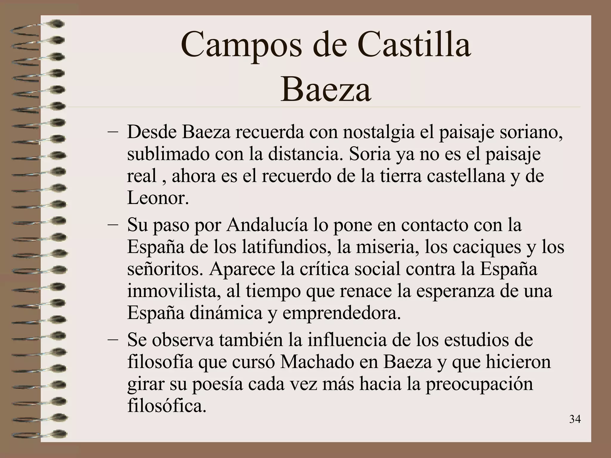 Campos de Castilla Baeza Desde Baeza recuerda con nostalgia el paisaje soriano, sublimado con la distancia. Soria ya no es el paisaje real , ahora es el recuerdo de la tierra castellana y de Leonor. Su paso por Andalucía lo pone en contacto con la España de los latifundios, la miseria, los caciques y los señoritos. Aparece la crítica social contra la España inmovilista, al tiempo que renace la esperanza de una España dinámica y emprendedora. Se observa también la influencia de los estudios de filosofía que cursó Machado en Baeza y que hicieron girar su poesía cada vez más hacia la preocupación filosófica. 