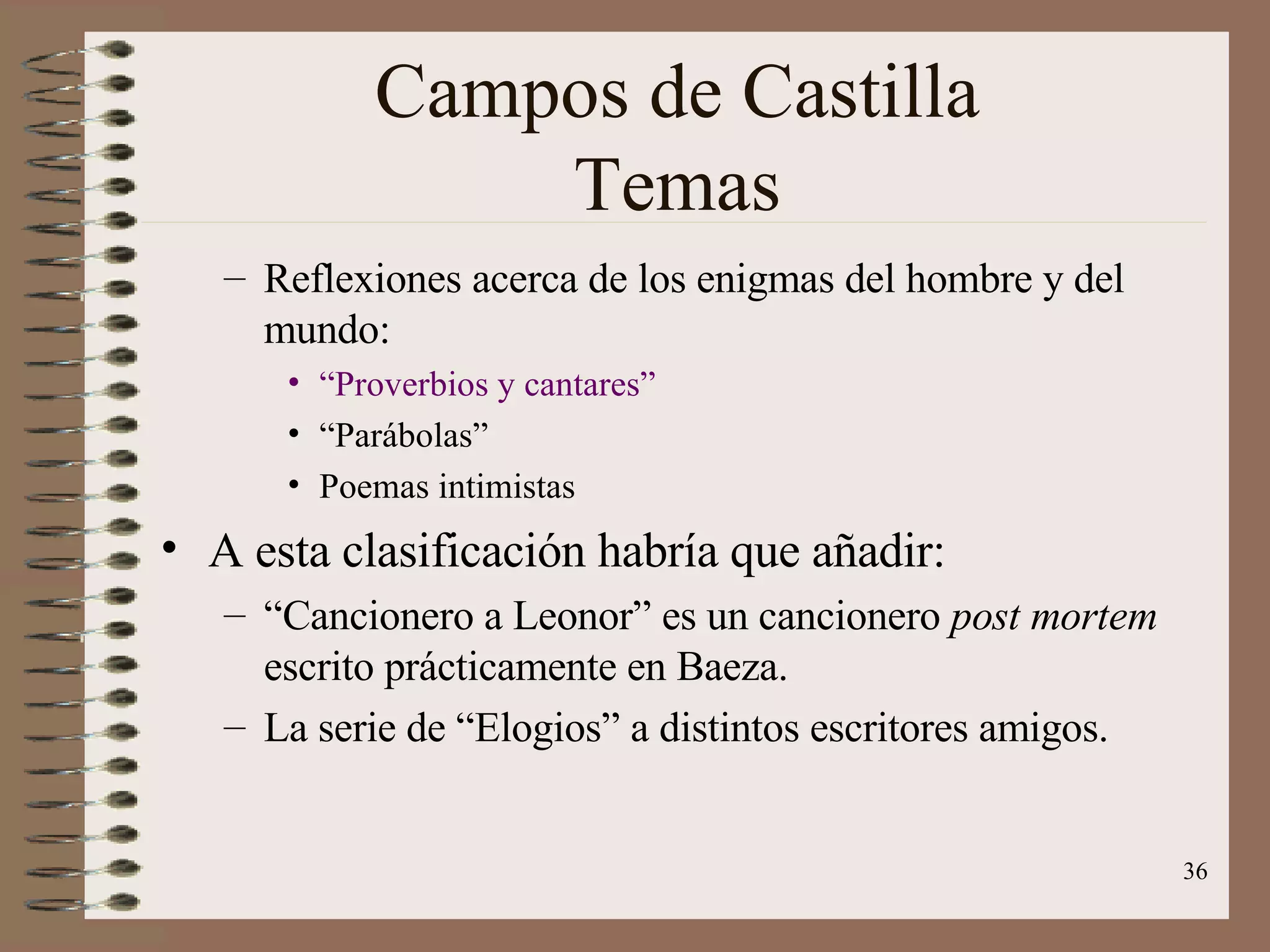 Campos de Castilla Temas Reflexiones acerca de los enigmas del hombre y del mundo: “Proverbios y cantares” “ Parábolas” Poemas intimistas A esta clasificación habría que añadir: “ Cancionero a Leonor” es un cancionero  post mortem  escrito prácticamente en Baeza.  La serie de “Elogios” a distintos escritores amigos. 