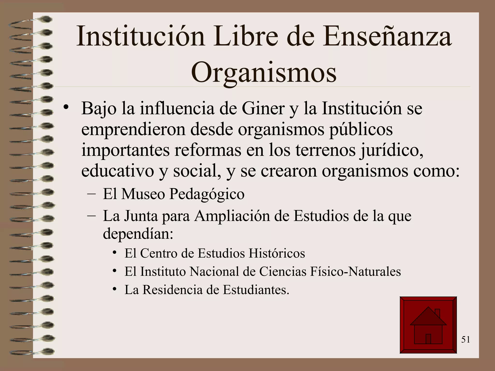Institución Libre de Enseñanza Organismos Bajo la influencia de Giner y la Institución se emprendieron desde organismos públicos importantes reformas en los terrenos jurídico, educativo y social, y se crearon organismos como: El Museo Pedagógico La Junta para Ampliación de Estudios de la que dependían: El Centro de Estudios Históricos El Instituto Nacional de Ciencias Físico-Naturales La Residencia de Estudiantes. 