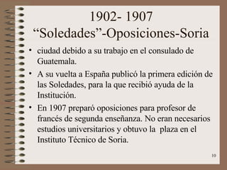 1902- 1907 “Soledades”-Oposiciones-Soria ciudad debido a su trabajo en el consulado de Guatemala. A su vuelta a España publicó la primera edición de las Soledades, para la que recibió ayuda de la Institución. En 1907 preparó oposiciones para profesor de francés de segunda enseñanza. No eran necesarios estudios universitarios y obtuvo la  plaza en el Instituto Técnico de Soria. 