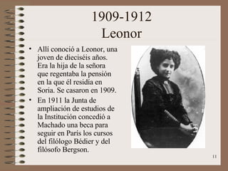 1909-1912 Leonor Allí conoció a Leonor, una joven de dieciséis años. Era la hija de la señora que regentaba la pensión en la que él residía en Soria. Se casaron en 1909. En 1911 la Junta de ampliación de estudios de la Institución concedió a Machado una beca para seguir en París los cursos del filólogo Bédier y del filósofo Bergson. 