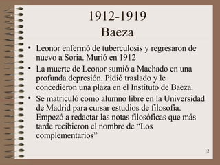 1912-1919 Baeza Leonor enfermó de tuberculosis y regresaron de nuevo a Soria. Murió en 1912  La muerte de Leonor sumió a Machado en una profunda depresión. Pidió traslado y le concedieron una plaza en el Instituto de Baeza.  Se matriculó como alumno libre en la Universidad de Madrid para cursar estudios de filosofía. Empezó a redactar las notas filosóficas que más tarde recibieron el nombre de “Los complementarios” 