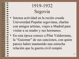 1919-1932 Segovia Intensa actividad en la recién creada Universidad Popular segoviana, charlas con amigos artistas, viajes a Madrid para visitar a su madre y sus hermanos. En esta época conoce a Pilar Valderrama, la “Guiomar” de sus canciones, con quien parece haber mantenido una estrecha relación que la guerra civil rompió. 