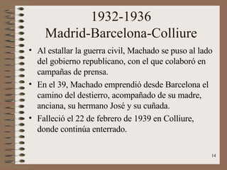 1932-1936 Madrid-Barcelona-Colliure Al estallar la guerra civil, Machado se puso al lado del gobierno republicano, con el que colaboró en campañas de prensa. En el 39, Machado emprendió desde Barcelona el camino del destierro, acompañado de su madre, anciana, su hermano José y su cuñada. Falleció el 22 de febrero de 1939 en Colliure, donde continúa enterrado. 
