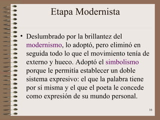 Etapa Modernista Deslumbrado por la brillantez del  modernismo , lo adoptó, pero eliminó en seguida todo lo que el movimiento tenía de externo y hueco. Adoptó el  simbolismo  porque le permitía establecer un doble sistema expresivo: el que la palabra tiene por sí misma y el que el poeta le concede como expresión de su mundo personal. 