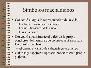Símbolos machadianos Concedió al agua la representación de la vida: Las fuentes: nacimiento e infancia. Los ríos: transcurrir del tiempo. El mar la muerte. Concedió al caminante el valor de la propia condición del hombre que se busca a sí mismo, a los demás o a Dios. Al camino el valor de la existencia en este mundo. Galerías y espejos: etapas del conocimiento propio y ajeno. 