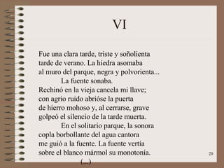 VI Fue una clara tarde, triste y soñolienta tarde de verano. La hiedra asomaba al muro del parque, negra y polvorienta... La fuente sonaba. Rechinó en la vieja cancela mi llave; con agrio ruido abrióse la puerta de hierro mohoso y, al cerrarse, grave golpeó el silencio de la tarde muerta. En el solitario parque, la sonora copla borbollante del agua cantora me guió a la fuente. La fuente vertía sobre el blanco mármol su monotonía. (...) 