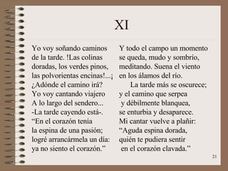 XI Yo voy soñando caminos  de la tarde. !Las colinas doradas, los verdes pinos, las polvorientas encinas!...¡ ¿Adónde el camino irá? Yo voy cantando viajero A lo largo del sendero... -La tarde cayendo está-. “ En el corazón tenía  la espina de una pasión; logré arrancármela un día: ya no siento el corazón.” Y todo el campo un momento se queda, mudo y sombrío, meditando. Suena el viento en los álamos del río. La tarde más se oscurece; y el camino que serpea y débilmente blanquea, se enturbia y desaparece. Mi cantar vuelve a plañir: “ Aguda espina dorada, quién te pudiera sentir en el corazón clavada.” 