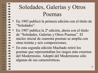 Soledades, Galerías y Otros Poemas En 1903 publicó la primera edición con el título de “Soledades”. En 1907 publica la 2ª edición, ahora con el título de “Soledades, Galerías y Otros Poemas”. El núcleo inicial de cuarenta poemas se amplía con otras treinta y seis composiciones. En esta segunda edición Machado retiró los poemas que representaban los rasgos más externos del Modernismo. Adoptó del Modernismo sólo algunas de sus características. 