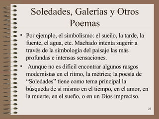 Soledades, Galerías y Otros Poemas Por ejemplo, el simbolismo: el sueño, la tarde, la fuente, el agua, etc. Machado intenta sugerir a través de la simbología del paisaje las más profundas e intensas sensaciones. Aunque no es difícil encontrar algunos rasgos modernistas en el ritmo, la métrica; la poesía de “Soledades” tiene como tema principal la búsqueda de sí mismo en el tiempo, en el amor, en la muerte, en el sueño, o en un Dios impreciso. 