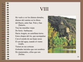 VIII He vuelo a ver los álamos dorados, álamos del camino en la ribera del Duero, entre San  Polo y San [Saturio, Tras las murallas viejas De Soria –barbacana Hacia Aragón, en castellana tierra-. Estos chopos del río, que acompañan Con el sonido de sus hojas secas El son del agua, cuando el viento [sopla, Tienen en sus cortezas Grabadas iniciales que son nombres De enamorados, cifras que son [fechas. 