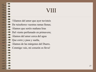 VIII !Álamos del amor que ayer tuvisteis De ruiseñores vuestras ramas llenas; Álamos que seréis mañana liras Del viento perfumado en primavera; Álamos del amor cerca del agua Que corre y pasa y sueña, Álamos de las márgenes del Duero, Conmigo vais, mi corazón os lleva! 