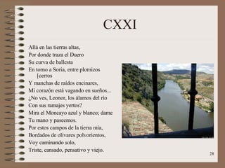 CXXI Allá en las tierras altas, Por donde traza el Duero  Su curva de ballesta En torno a Soria, entre plomizos [cerros Y manchas de raídos encinares, Mi corazón está vagando en sueños... ¿No ves, Leonor, los álamos del río Con sus ramajes yertos? Mira el Moncayo azul y blanco; dame Tu mano y paseemos. Por estos campos de la tierra mía, Bordados de olivares polvorientos, Voy caminando solo, Triste, cansado, pensativo y viejo. 