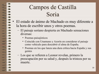 Campos de Castilla Soria El estado de ánimo de Machado es muy diferente a la hora de escribir unos y otros poemas. El paisaje soriano despierta en Machado sensaciones diversas: Poemas paisajísticos Coincide con Unamuno y Azorín en considerar el paisaje como vehículo para descubrir el alma de España. Poemas en los que lanza una dura crítica hacia España y sus gentes Los que se refieren a Leonor revelan, primero la preocupación por su salud y, después la tristeza por su muerte. 
