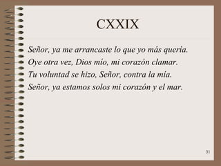 CXXIX Señor, ya me arrancaste lo que yo más quería. Oye otra vez, Dios mío, mi corazón clamar. Tu voluntad se hizo, Señor, contra la mía. Señor, ya estamos solos mi corazón y el mar. 