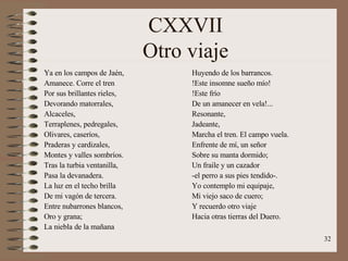CXXVII Otro viaje Ya en los campos de Jaén, Amanece. Corre el tren Por sus brillantes rieles, Devorando matorrales, Alcaceles, Terraplenes, pedregales, Olivares, caseríos, Praderas y cardizales, Montes y valles sombríos. Tras la turbia ventanilla, Pasa la devanadera. La luz en el techo brilla  De mi vagón de tercera. Entre nubarrones blancos, Oro y grana; La niebla de la mañana Huyendo de los barrancos. !Este insomne sueño mío! !Este frío De un amanecer en vela!... Resonante, Jadeante, Marcha el tren. El campo vuela. Enfrente de mí, un señor Sobre su manta dormido; Un fraile y un cazador -el perro a sus pies tendido-. Yo contemplo mi equipaje, Mi viejo saco de cuero; Y recuerdo otro viaje Hacia otras tierras del Duero. 