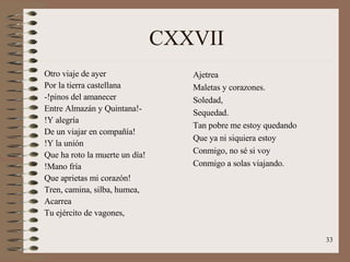 CXXVII Otro viaje de ayer  Por la tierra castellana -!pinos del amanecer Entre Almazán y Quintana!- !Y alegría De un viajar en compañía! !Y la unión Que ha roto la muerte un día! !Mano fría Que aprietas mi corazón! Tren, camina, silba, humea, Acarrea Tu ejército de vagones, Ajetrea Maletas y corazones. Soledad, Sequedad. Tan pobre me estoy quedando Que ya ni siquiera estoy Conmigo, no sé si voy Conmigo a solas viajando. 
