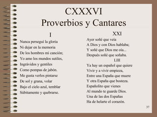 CXXXVI Proverbios y Cantares I Nunca perseguí la gloria Ni dejar en la memoria  De los hombres mi canción; Yo amo los mundos sutiles, Ingrávidos y gentiles  Como pompas de jabón. Me gusta verlos pintarse De sol y grana, volar Bajo el cielo azul, temblar Súbitamente y quebrarse. XXI Ayer soñé que veía A Dios y con Dios hablaba; Y soñé que Dios me oía... Después soñé que soñaba. LIII Ya hay un español que quiere Vivir y a vivir empieza, Entre una España que muere Y otra España que bosteza. Españolito que vienes Al mundo te guarde Dios. Una de las dos Españas Ha de helarte el corazón. 