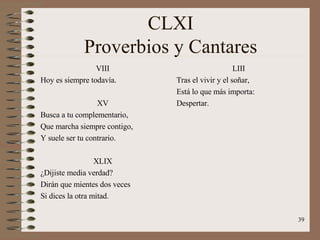 CLXI Proverbios y Cantares VIII Hoy es siempre todavía. XV Busca a tu complementario, Que marcha siempre contigo, Y suele ser tu contrario. XLIX ¿Dijiste media verdad? Dirán que mientes dos veces Si dices la otra mitad. LIII Tras el vivir y el soñar, Está lo que más importa: Despertar. 