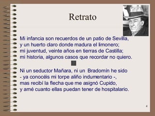 Retrato Mi infancia son recuerdos de un patio de Sevilla,   y un huerto claro donde madura el limonero;   mi juventud, veinte años en tierras de Castilla;   mi historia, algunos casos que recordar no quiero. Ni un seductor Mañara, ni un  Bradomín he sido   -  ya conocéis mi torpe aliño indumentario -,   mas recibí la flecha que me asignó Cupido,   y amé cuanto ellas puedan tener de hospitalario.   .   