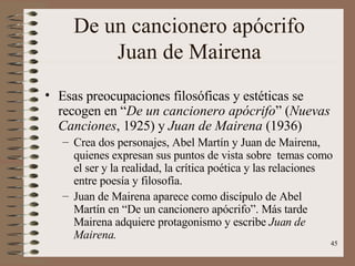 De un cancionero apócrifo Juan de Mairena Esas preocupaciones filosóficas y estéticas se recogen en “ De un cancionero apócrifo ” ( Nuevas Canciones , 1925) y  Juan de Mairena  (1936) Crea dos personajes, Abel Martín y Juan de Mairena, quienes expresan sus puntos de vista sobre  temas como el ser y la realidad, la crítica poética y las relaciones entre poesía y filosofía. Juan de Mairena aparece como discípulo de Abel Martín en “De un cancionero apócrifo”. Más tarde Mairena adquiere protagonismo y escribe  Juan de Mairena. 