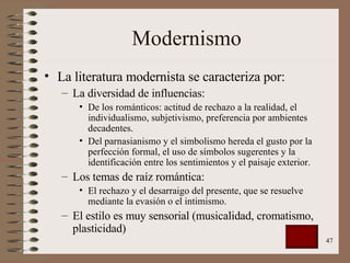 Modernismo La literatura modernista se caracteriza por: La diversidad de influencias: De los románticos: actitud de rechazo a la realidad, el individualismo, subjetivismo, preferencia por ambientes decadentes. Del parnasianismo y el simbolismo hereda el gusto por la perfección formal, el uso de símbolos sugerentes y la identificación entre los sentimientos y el paisaje exterior. Los temas de raíz romántica: El rechazo y el desarraigo del presente, que se resuelve mediante la evasión o el intimismo. El estilo es muy sensorial (musicalidad, cromatismo, plasticidad) 