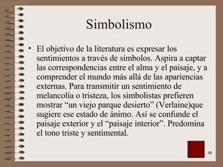 Simbolismo El objetivo de la literatura es expresar los sentimientos a través de símbolos. Aspira a captar las correspondencias entre el alma y el paisaje, y a comprender el mundo más allá de las apariencias externas. Para transmitir un sentimiento de melancolía o tristeza, los simbolistas prefieren mostrar “un viejo parque desierto” (Verlaine)que sugiere ese estado de ánimo. Así se confunde el paisaje exterior y el “paisaje interior”. Predomina el tono triste y sentimental. 