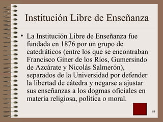Institución Libre de Enseñanza La Institución Libre de Enseñanza fue fundada en 1876 por un grupo de catedráticos (entre los que se encontraban Francisco Giner de los Ríos, Gumersindo de Azcárate y Nicolás Salmerón), separados de la Universidad por defender la libertad de cátedra y negarse a ajustar sus enseñanzas a los dogmas oficiales en materia religiosa, política o moral.  
