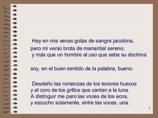   Hay en mis venas gotas de sangre jacobina,   pero mi verso brota de manantial sereno;       y más que un hombre al uso que sabe su doctrina   soy, en el buen sentido de la palabra, bueno.   Desdeño las romanzas de los tenores huecos     y el coro de los grillos que cantan a la luna.     A distinguir me paro las voces de los ecos,     y escucho solamente, entre las voces, una.   .   
