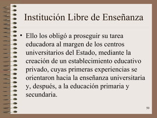 Institución Libre de Enseñanza Ello los obligó a proseguir su tarea educadora al margen de los centros universitarios del Estado, mediante la creación de un establecimiento educativo privado, cuyas primeras experiencias se orientaron hacia la enseñanza universitaria y, después, a la educación primaria y secundaria. 